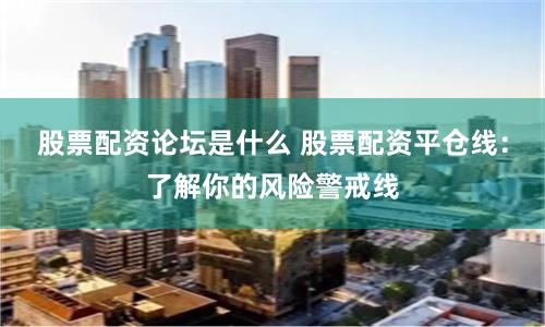 股票配资论坛是什么 股票配资平仓线：了解你的风险警戒线