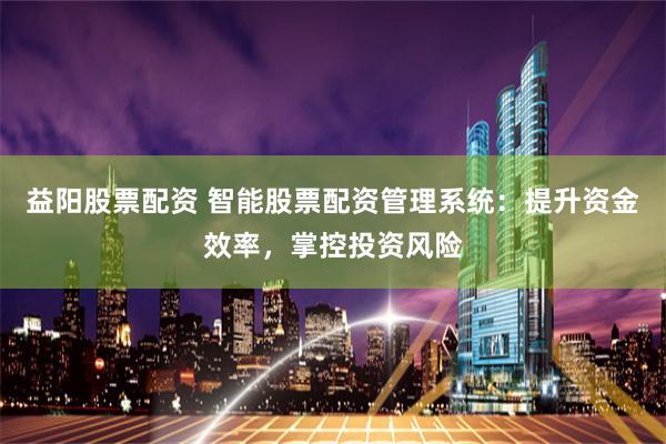 益阳股票配资 智能股票配资管理系统：提升资金效率，掌控投资风险