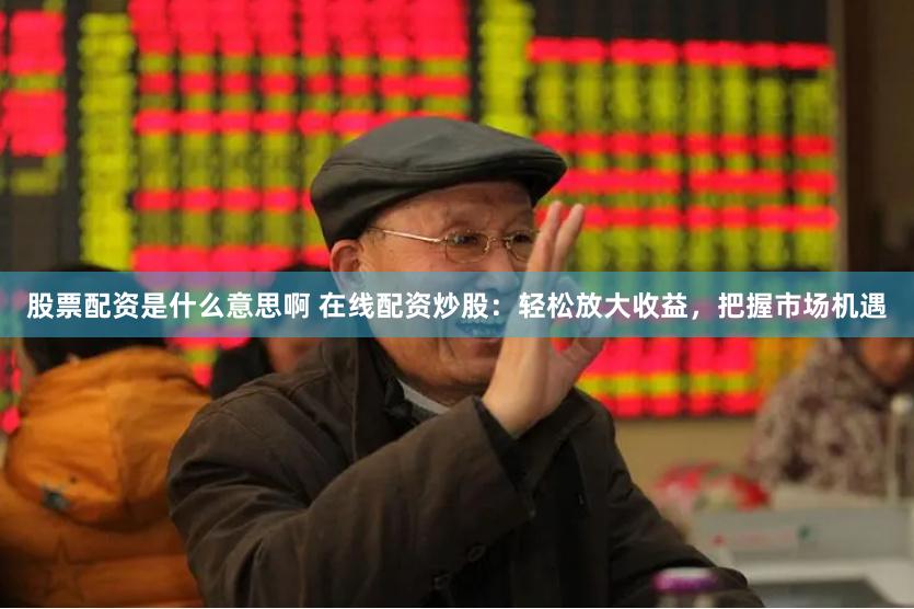 股票配资是什么意思啊 在线配资炒股：轻松放大收益，把握市场机遇