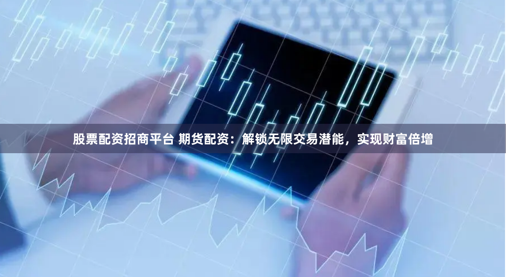 股票配资招商平台 期货配资：解锁无限交易潜能，实现财富倍增